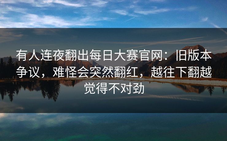 有人连夜翻出每日大赛官网:旧版本争议,难怪会突然翻红,越往下翻越觉得不对劲 有人连夜翻出每日大赛官网:旧版本争议,难怪会突然翻红,越往下翻越觉得不对劲