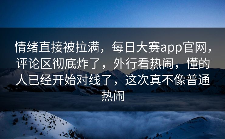 情绪直接被拉满，每日大赛app官网，评论区彻底炸了，外行看热闹，懂的人已经开始对线了，这次真不像普通热闹